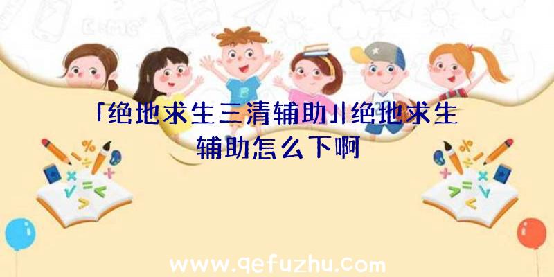 「绝地求生三清辅助」|绝地求生辅助怎么下啊